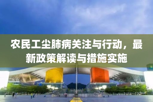 农民工尘肺病关注与行动，最新政策解读与措施实施