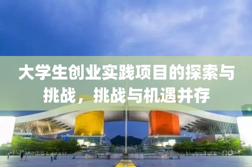 大学生创业实践项目的探索与挑战，挑战与机遇并存