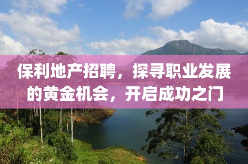 保利地产招聘，探寻职业发展的黄金机会，开启成功之门