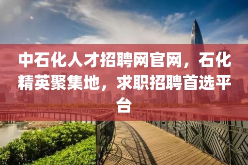 中石化人才招聘网官网，石化精英聚集地，求职招聘首选平台