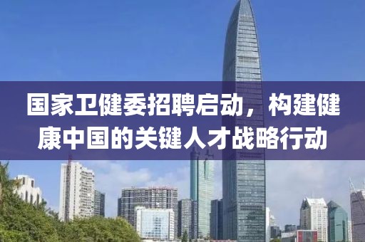 国家卫健委招聘启动，构建健康中国的关键人才战略行动