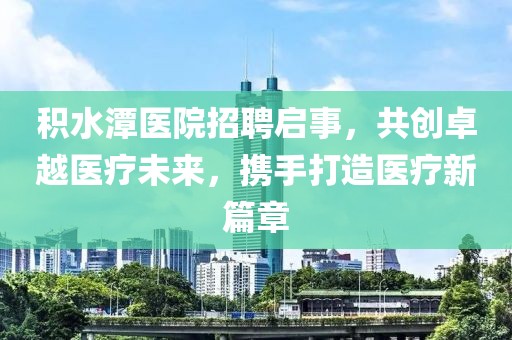 积水潭医院招聘启事，共创卓越医疗未来，携手打造医疗新篇章