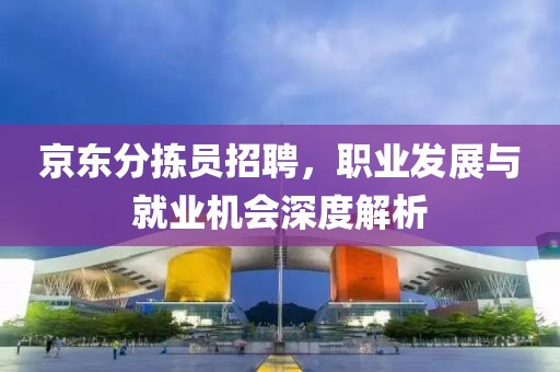 京东分拣员招聘，职业发展与就业机会深度解析