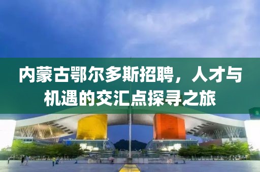 内蒙古鄂尔多斯招聘，人才与机遇的交汇点探寻之旅