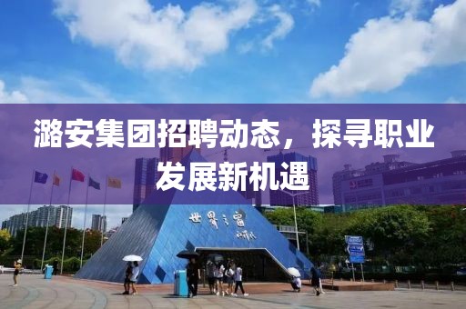 潞安集团招聘动态，探寻职业发展新机遇