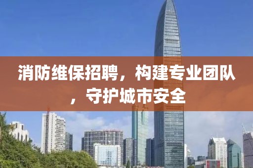 消防维保招聘，构建专业团队，守护城市安全