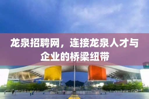 龙泉招聘网，连接龙泉人才与企业的桥梁纽带