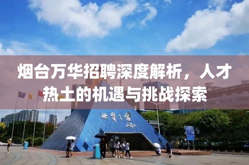 烟台万华招聘深度解析，人才热土的机遇与挑战探索