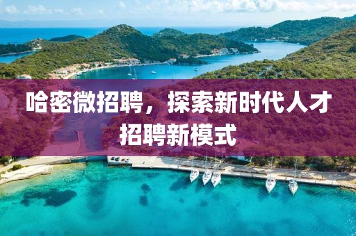 哈密微招聘，探索新时代人才招聘新模式