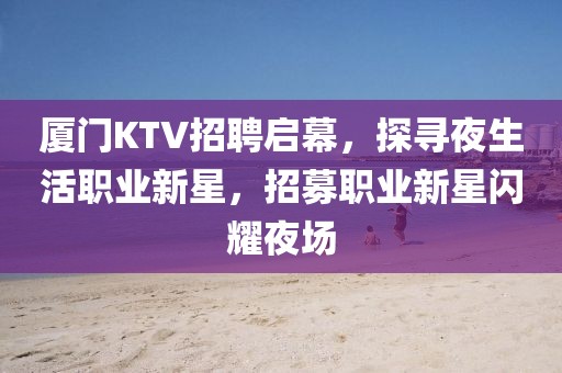 厦门KTV招聘启幕，探寻夜生活职业新星，招募职业新星闪耀夜场