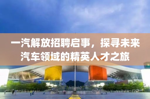 一汽解放招聘启事，探寻未来汽车领域的精英人才之旅