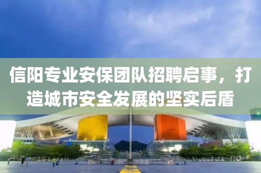 信阳专业安保团队招聘启事，打造城市安全发展的坚实后盾