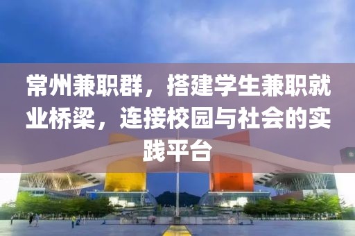 常州兼职群，搭建学生兼职就业桥梁，连接校园与社会的实践平台