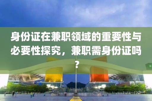 身份证在兼职领域的重要性与必要性探究，兼职需身份证吗？