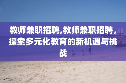 教师兼职招聘,教师兼职招聘，探索多元化教育的新机遇与挑战