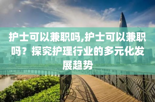 护士可以兼职吗,护士可以兼职吗？探究护理行业的多元化发展趋势